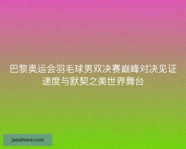 巴黎奥运会羽毛球男双决赛巅峰对决见证速度与默契之美世界舞台