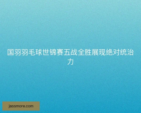 国羽羽毛球世锦赛五战全胜展现绝对统治力