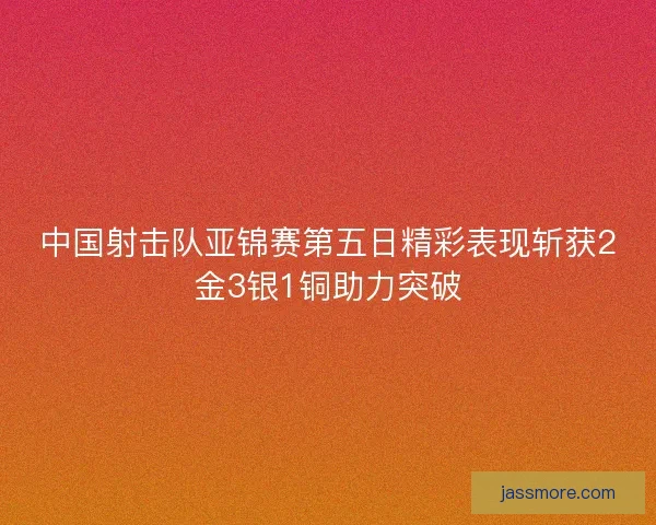 中国射击队亚锦赛第五日精彩表现斩获2金3银1铜助力突破